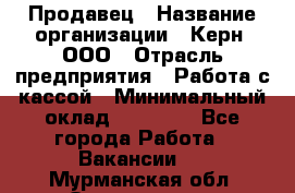 Продавец › Название организации ­ Керн, ООО › Отрасль предприятия ­ Работа с кассой › Минимальный оклад ­ 14 000 - Все города Работа » Вакансии   . Мурманская обл.,Оленегорск г.